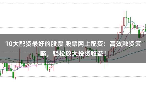 10大配资最好的股票 股票网上配资：高效融资策略，轻松放大投资收益！