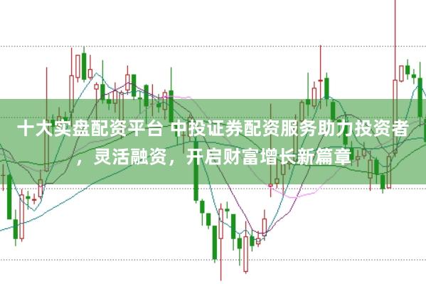 十大实盘配资平台 中投证券配资服务助力投资者，灵活融资，开启财富增长新篇章