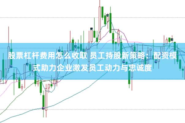 股票杠杆费用怎么收取 员工持股新策略：配资模式助力企业激发员工动力与忠诚度
