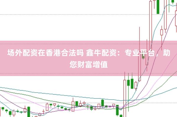 场外配资在香港合法吗 鑫牛配资：专业平台，助您财富增值