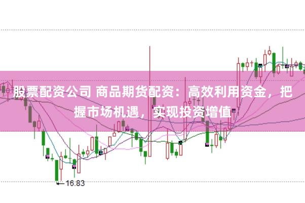 股票配资公司 商品期货配资：高效利用资金，把握市场机遇，实现投资增值