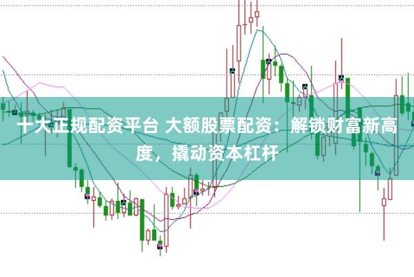 十大正规配资平台 大额股票配资：解锁财富新高度，撬动资本杠杆