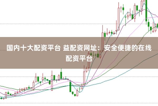 国内十大配资平台 益配资网址：安全便捷的在线配资平台