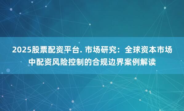 2025股票配资平台. 市场研究：全球资本市场中配资风险控制的合规边界案例解读