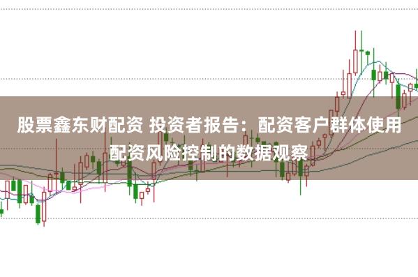 股票鑫东财配资 投资者报告：配资客户群体使用配资风险控制的数据观察