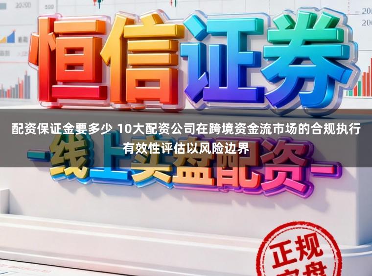 配资保证金要多少 10大配资公司在跨境资金流市场的合规执行有效性评估以风险边界