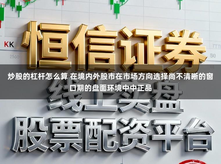 炒股的杠杆怎么算 在境内外股市在市场方向选择尚不清晰的窗口期的盘面环境中中正品